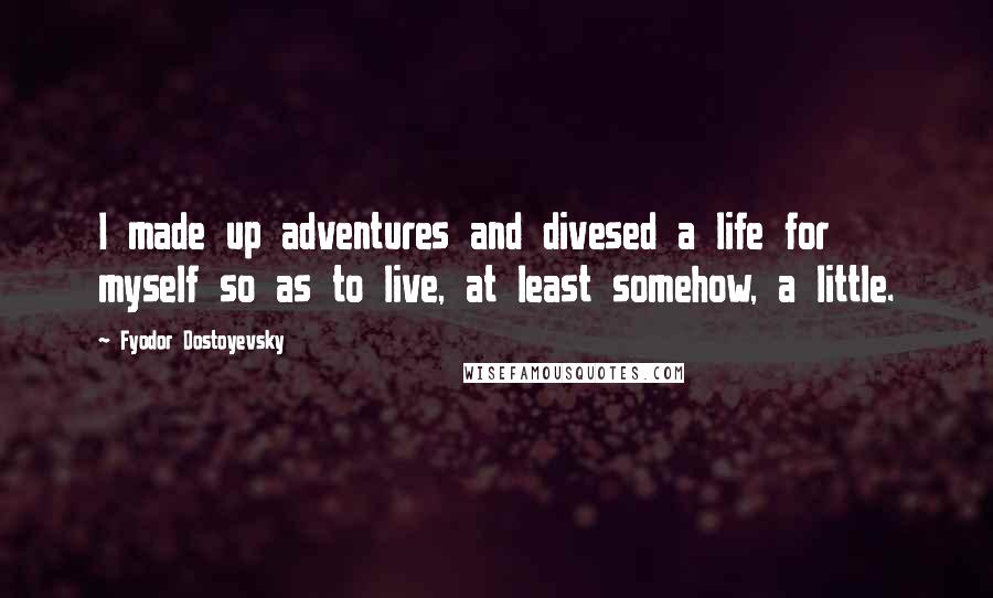 Fyodor Dostoyevsky Quotes: I made up adventures and divesed a life for myself so as to live, at least somehow, a little.