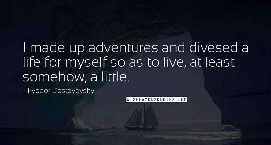 Fyodor Dostoyevsky Quotes: I made up adventures and divesed a life for myself so as to live, at least somehow, a little.