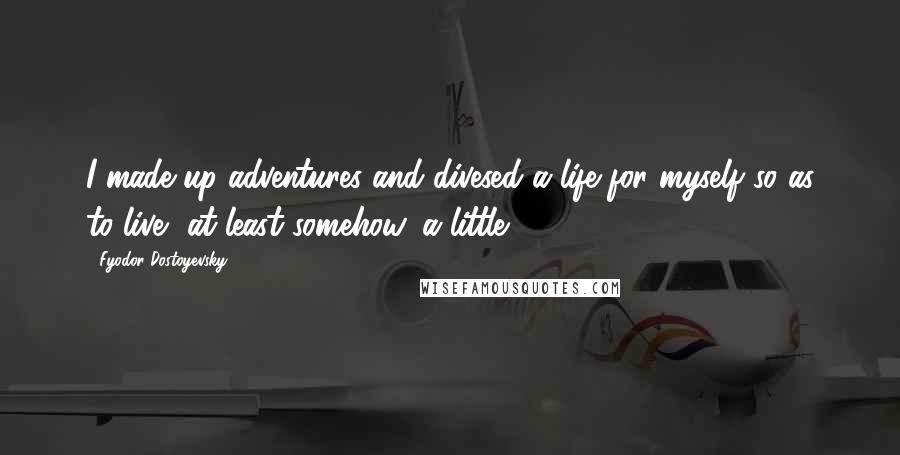 Fyodor Dostoyevsky Quotes: I made up adventures and divesed a life for myself so as to live, at least somehow, a little.