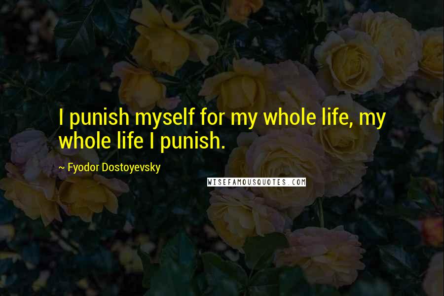 Fyodor Dostoyevsky Quotes: I punish myself for my whole life, my whole life I punish.