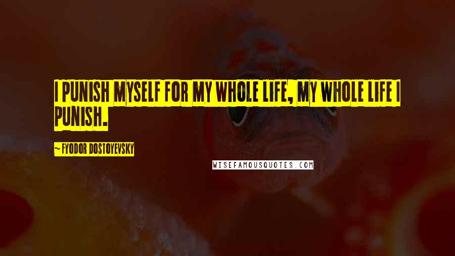 Fyodor Dostoyevsky Quotes: I punish myself for my whole life, my whole life I punish.