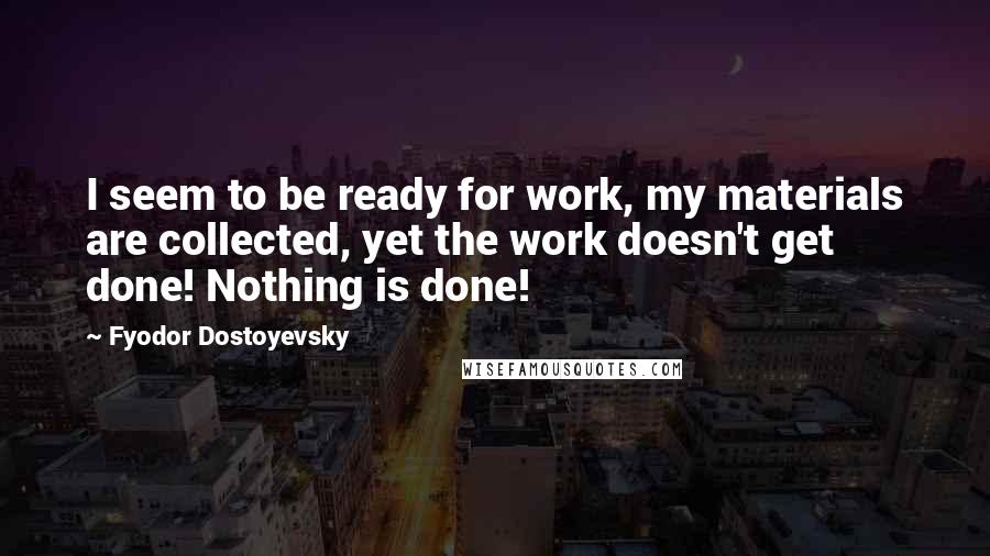 Fyodor Dostoyevsky Quotes: I seem to be ready for work, my materials are collected, yet the work doesn't get done! Nothing is done!