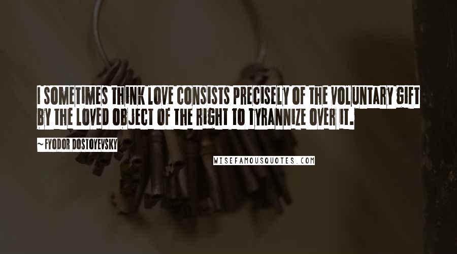 Fyodor Dostoyevsky Quotes: I sometimes think love consists precisely of the voluntary gift by the loved object of the right to tyrannize over it.