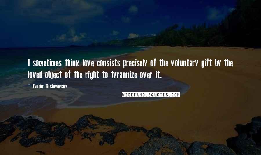 Fyodor Dostoyevsky Quotes: I sometimes think love consists precisely of the voluntary gift by the loved object of the right to tyrannize over it.