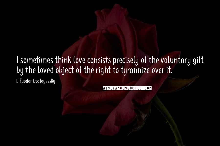 Fyodor Dostoyevsky Quotes: I sometimes think love consists precisely of the voluntary gift by the loved object of the right to tyrannize over it.