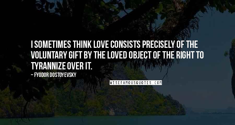 Fyodor Dostoyevsky Quotes: I sometimes think love consists precisely of the voluntary gift by the loved object of the right to tyrannize over it.