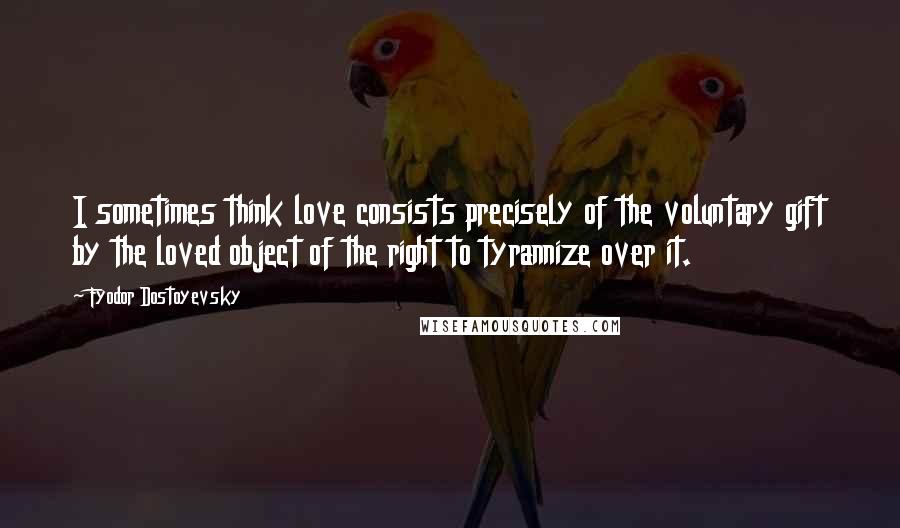 Fyodor Dostoyevsky Quotes: I sometimes think love consists precisely of the voluntary gift by the loved object of the right to tyrannize over it.