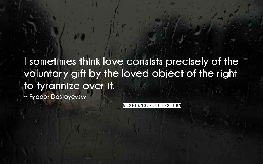 Fyodor Dostoyevsky Quotes: I sometimes think love consists precisely of the voluntary gift by the loved object of the right to tyrannize over it.