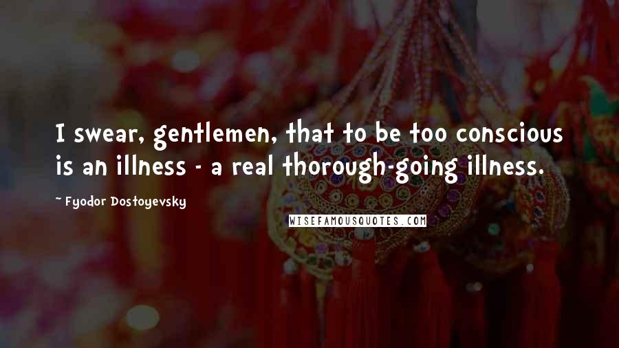 Fyodor Dostoyevsky Quotes: I swear, gentlemen, that to be too conscious is an illness - a real thorough-going illness.
