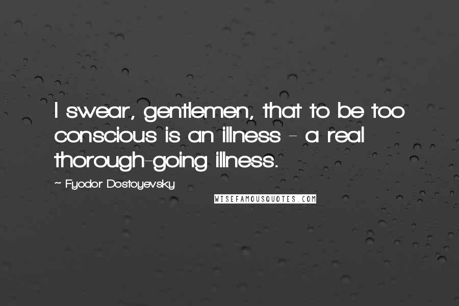 Fyodor Dostoyevsky Quotes: I swear, gentlemen, that to be too conscious is an illness - a real thorough-going illness.