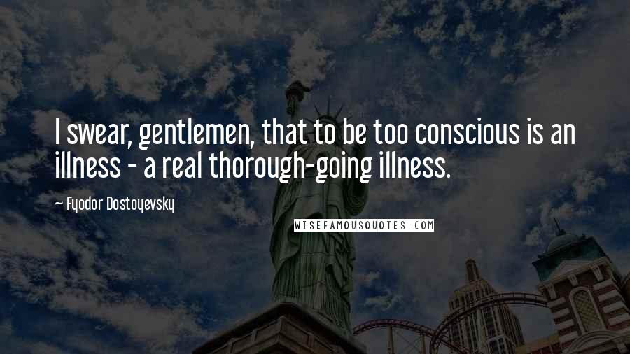 Fyodor Dostoyevsky Quotes: I swear, gentlemen, that to be too conscious is an illness - a real thorough-going illness.
