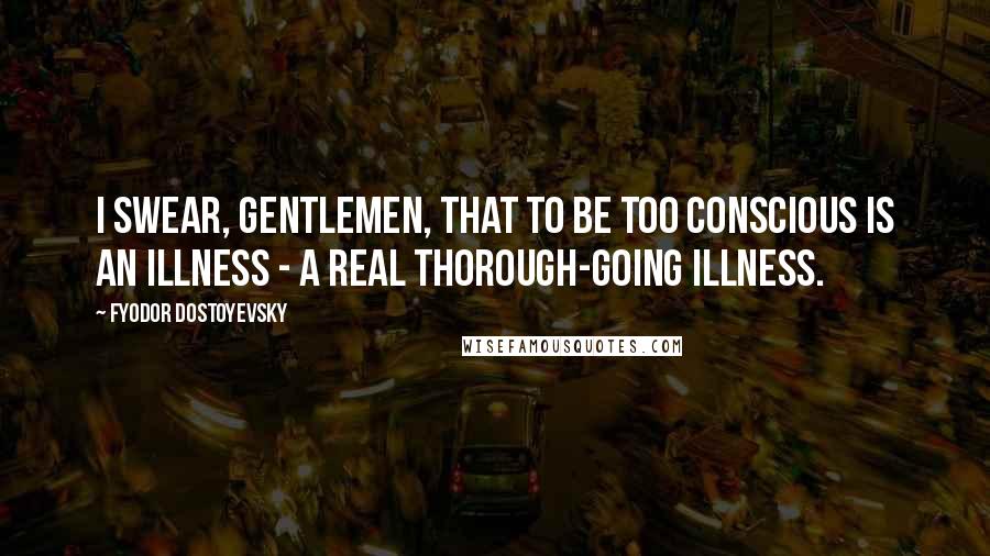 Fyodor Dostoyevsky Quotes: I swear, gentlemen, that to be too conscious is an illness - a real thorough-going illness.
