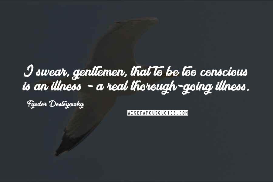 Fyodor Dostoyevsky Quotes: I swear, gentlemen, that to be too conscious is an illness - a real thorough-going illness.