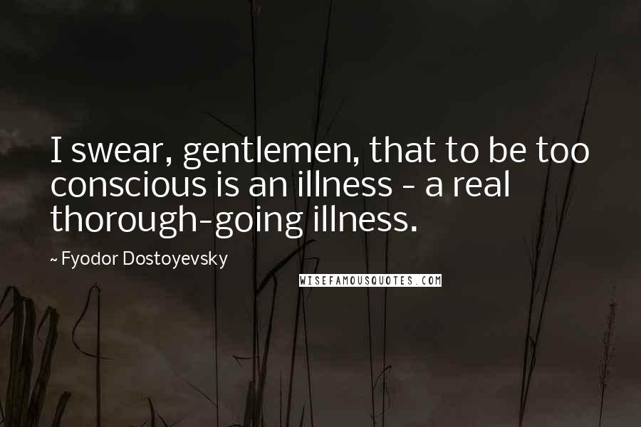 Fyodor Dostoyevsky Quotes: I swear, gentlemen, that to be too conscious is an illness - a real thorough-going illness.