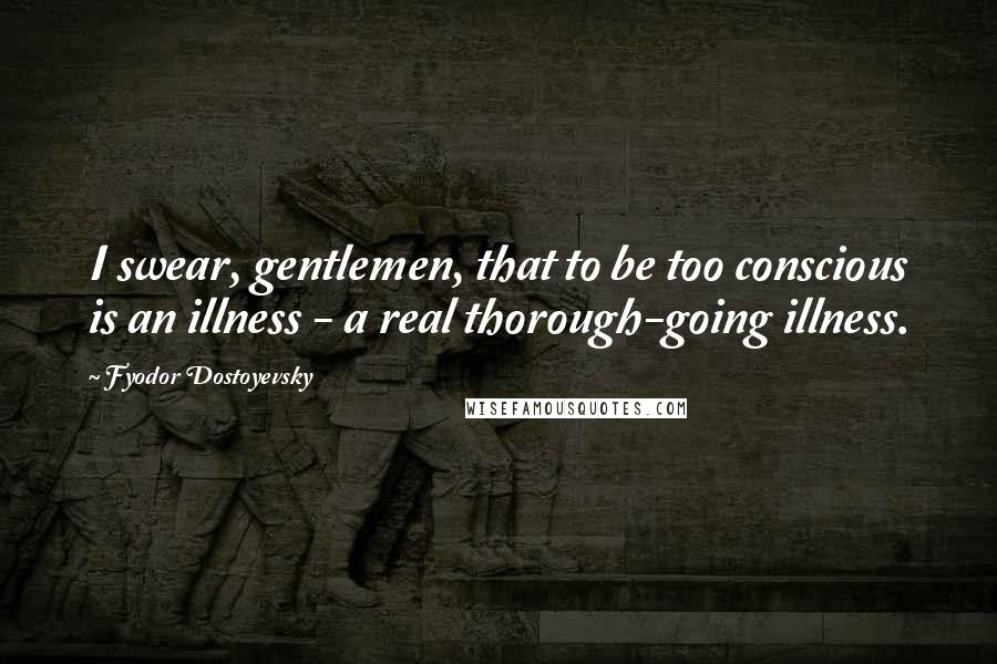 Fyodor Dostoyevsky Quotes: I swear, gentlemen, that to be too conscious is an illness - a real thorough-going illness.