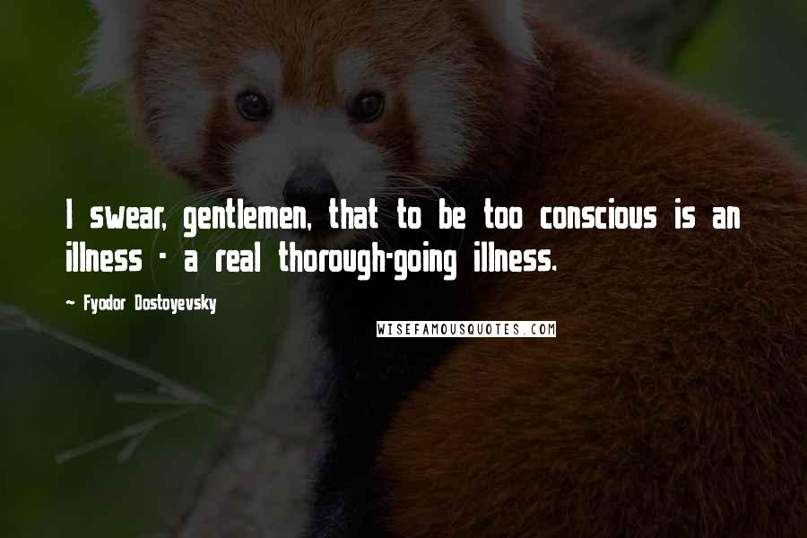 Fyodor Dostoyevsky Quotes: I swear, gentlemen, that to be too conscious is an illness - a real thorough-going illness.