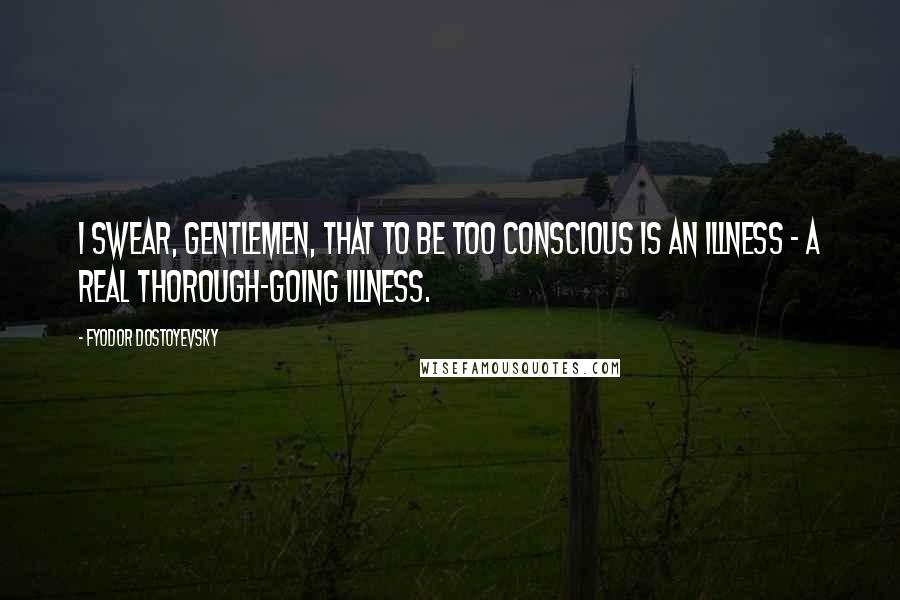 Fyodor Dostoyevsky Quotes: I swear, gentlemen, that to be too conscious is an illness - a real thorough-going illness.