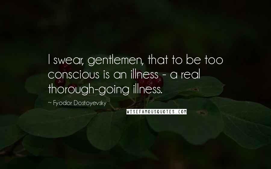 Fyodor Dostoyevsky Quotes: I swear, gentlemen, that to be too conscious is an illness - a real thorough-going illness.