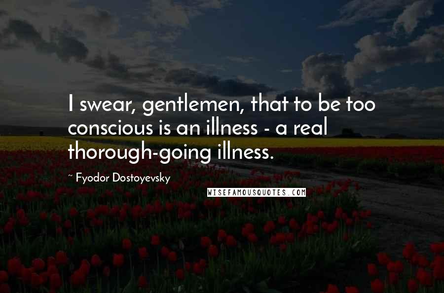 Fyodor Dostoyevsky Quotes: I swear, gentlemen, that to be too conscious is an illness - a real thorough-going illness.