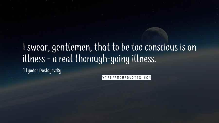 Fyodor Dostoyevsky Quotes: I swear, gentlemen, that to be too conscious is an illness - a real thorough-going illness.
