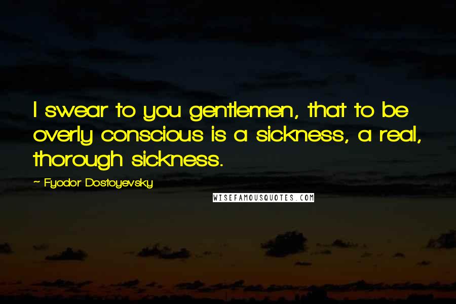 Fyodor Dostoyevsky Quotes: I swear to you gentlemen, that to be overly conscious is a sickness, a real, thorough sickness.