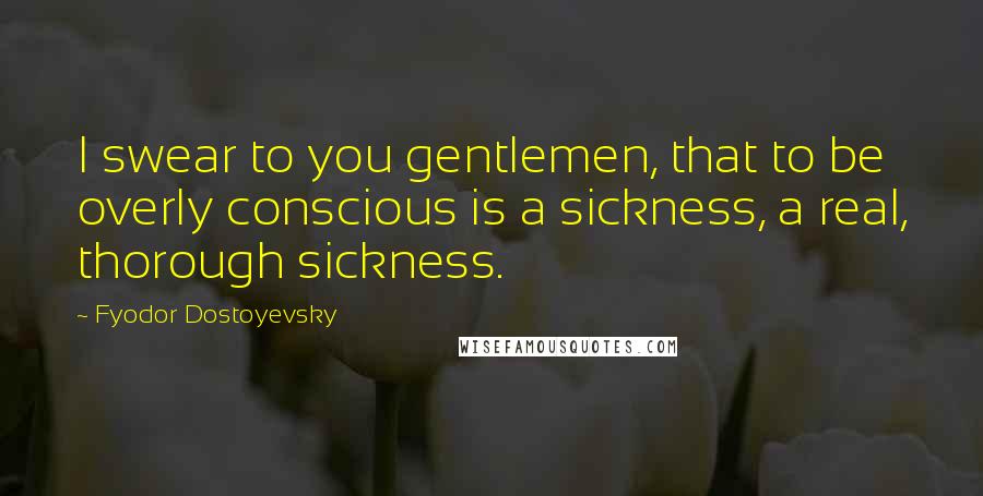 Fyodor Dostoyevsky Quotes: I swear to you gentlemen, that to be overly conscious is a sickness, a real, thorough sickness.