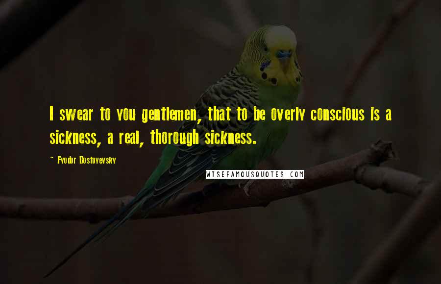 Fyodor Dostoyevsky Quotes: I swear to you gentlemen, that to be overly conscious is a sickness, a real, thorough sickness.