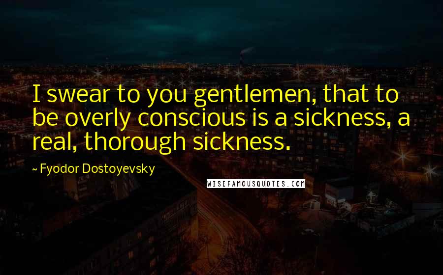 Fyodor Dostoyevsky Quotes: I swear to you gentlemen, that to be overly conscious is a sickness, a real, thorough sickness.