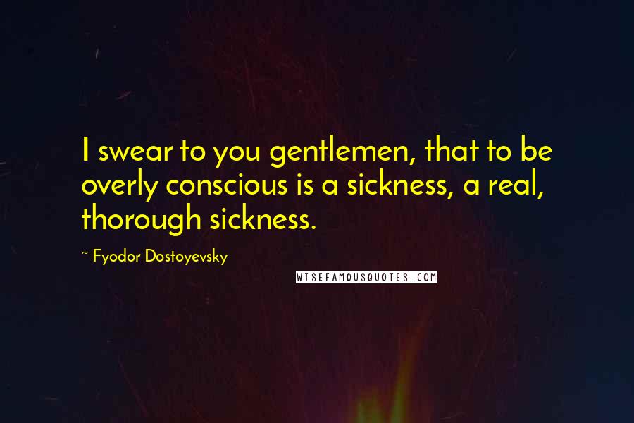 Fyodor Dostoyevsky Quotes: I swear to you gentlemen, that to be overly conscious is a sickness, a real, thorough sickness.