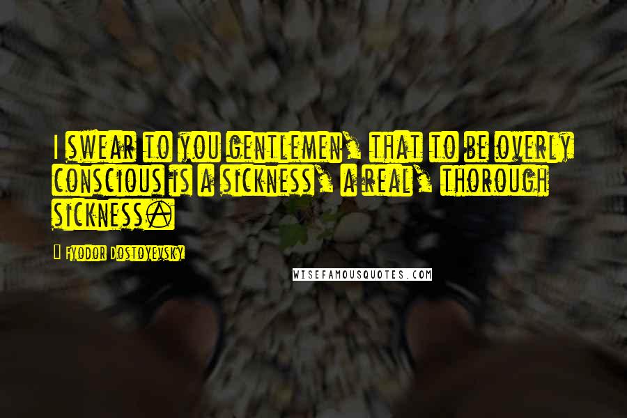 Fyodor Dostoyevsky Quotes: I swear to you gentlemen, that to be overly conscious is a sickness, a real, thorough sickness.