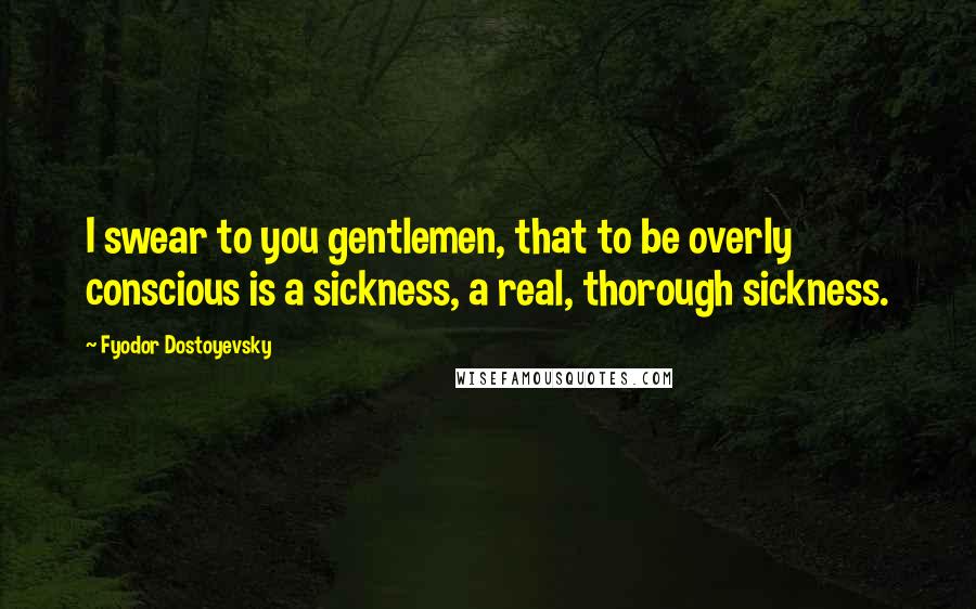 Fyodor Dostoyevsky Quotes: I swear to you gentlemen, that to be overly conscious is a sickness, a real, thorough sickness.