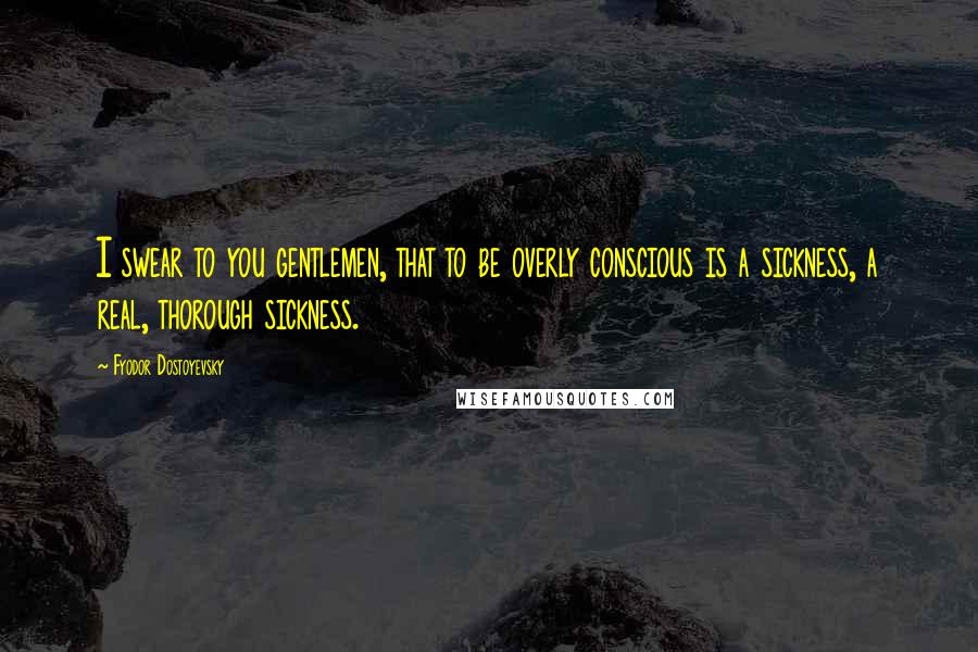 Fyodor Dostoyevsky Quotes: I swear to you gentlemen, that to be overly conscious is a sickness, a real, thorough sickness.