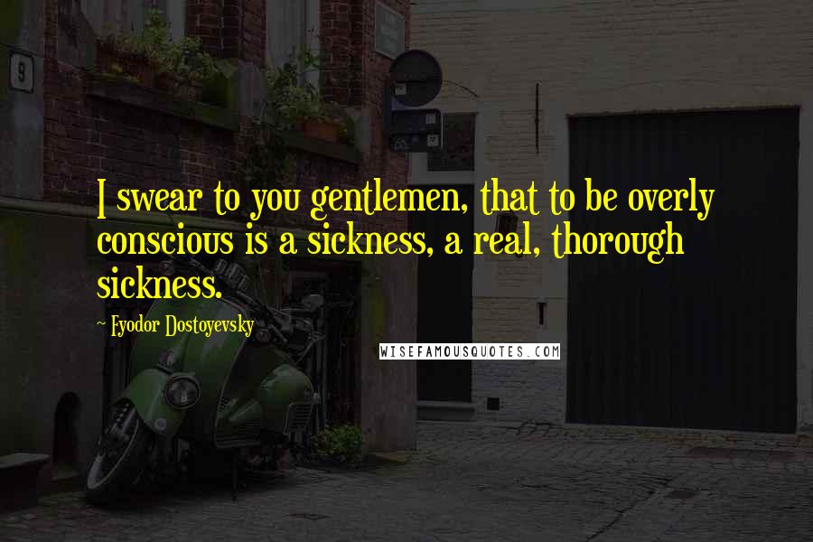 Fyodor Dostoyevsky Quotes: I swear to you gentlemen, that to be overly conscious is a sickness, a real, thorough sickness.