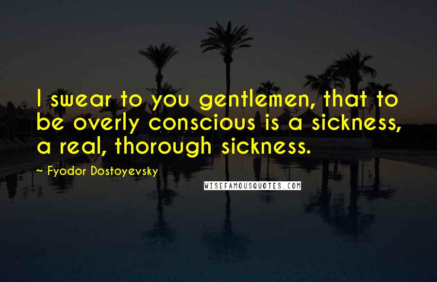 Fyodor Dostoyevsky Quotes: I swear to you gentlemen, that to be overly conscious is a sickness, a real, thorough sickness.