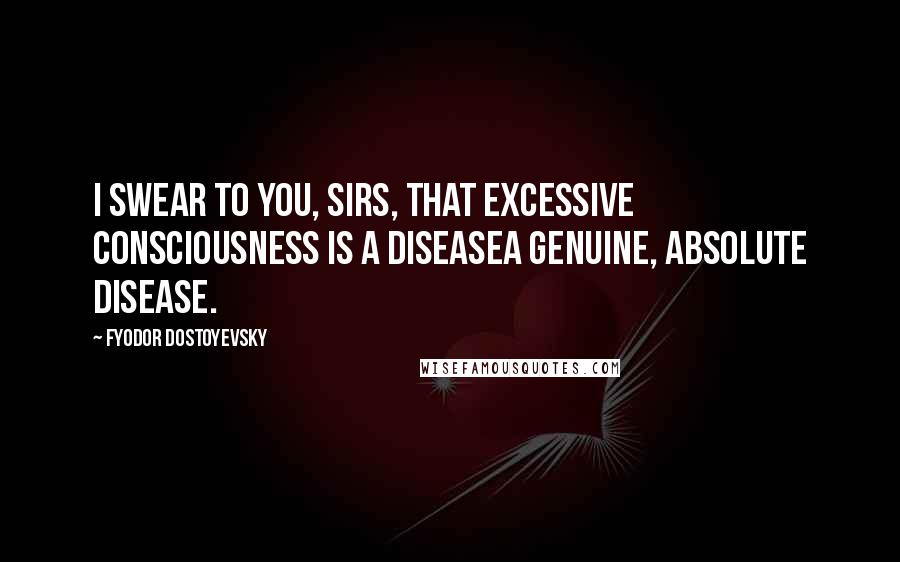 Fyodor Dostoyevsky Quotes: I swear to you, sirs, that excessive consciousness is a diseasea genuine, absolute disease.