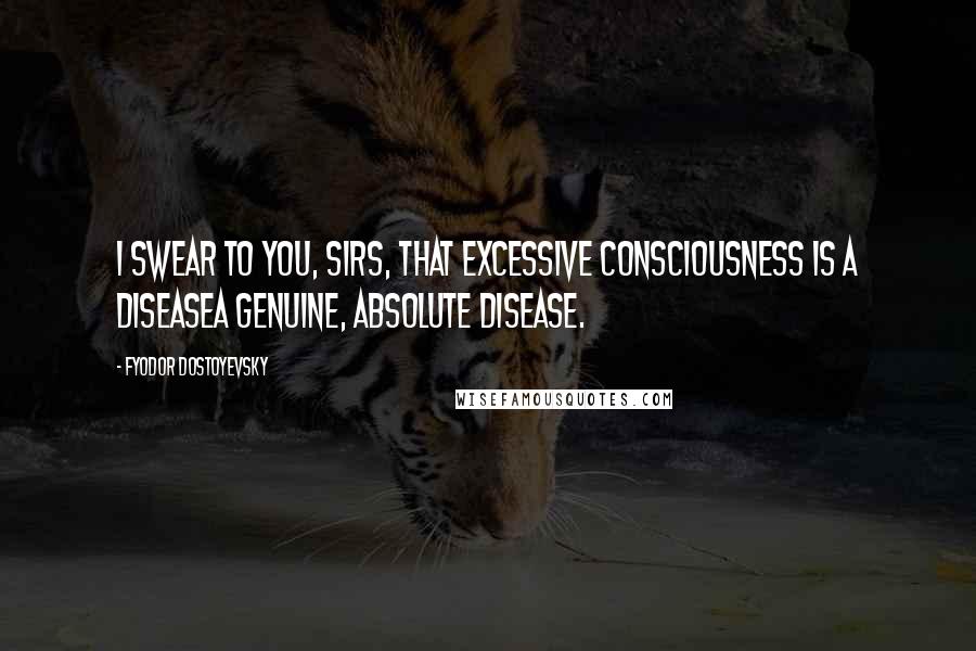 Fyodor Dostoyevsky Quotes: I swear to you, sirs, that excessive consciousness is a diseasea genuine, absolute disease.