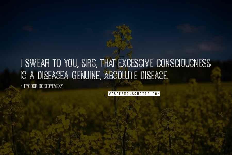 Fyodor Dostoyevsky Quotes: I swear to you, sirs, that excessive consciousness is a diseasea genuine, absolute disease.