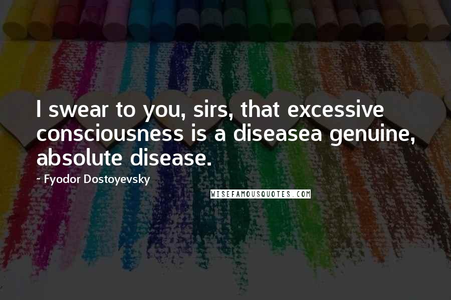 Fyodor Dostoyevsky Quotes: I swear to you, sirs, that excessive consciousness is a diseasea genuine, absolute disease.