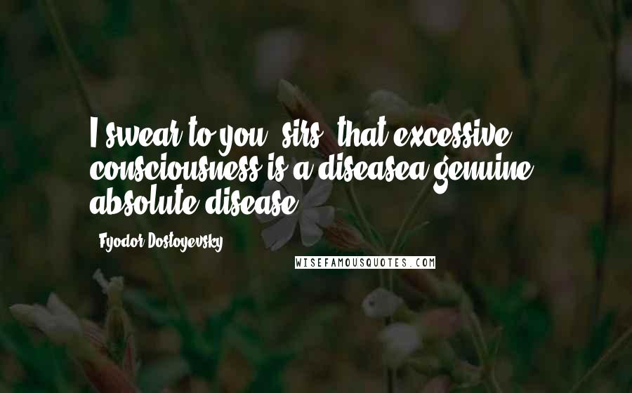 Fyodor Dostoyevsky Quotes: I swear to you, sirs, that excessive consciousness is a diseasea genuine, absolute disease.