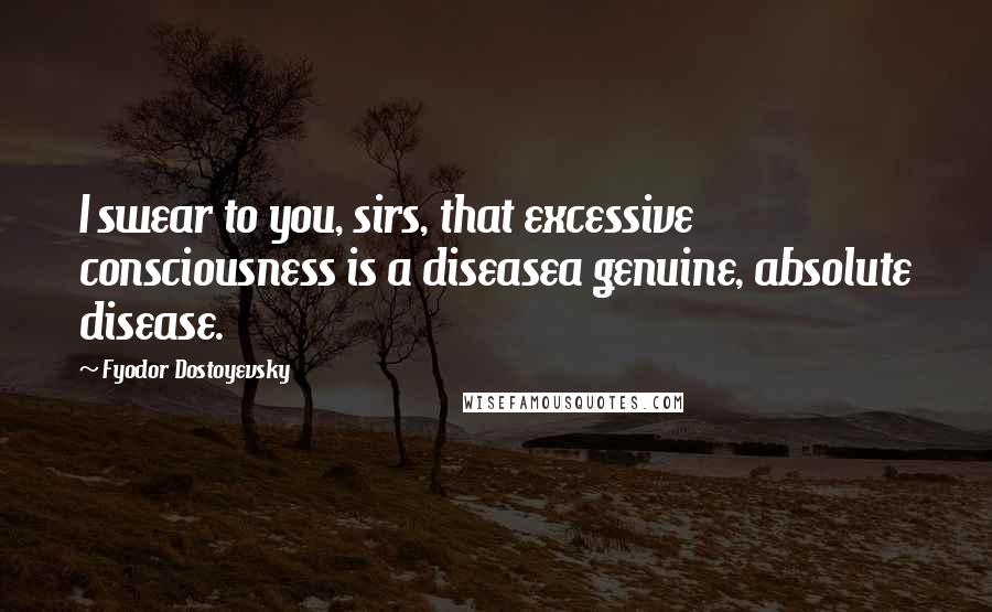 Fyodor Dostoyevsky Quotes: I swear to you, sirs, that excessive consciousness is a diseasea genuine, absolute disease.