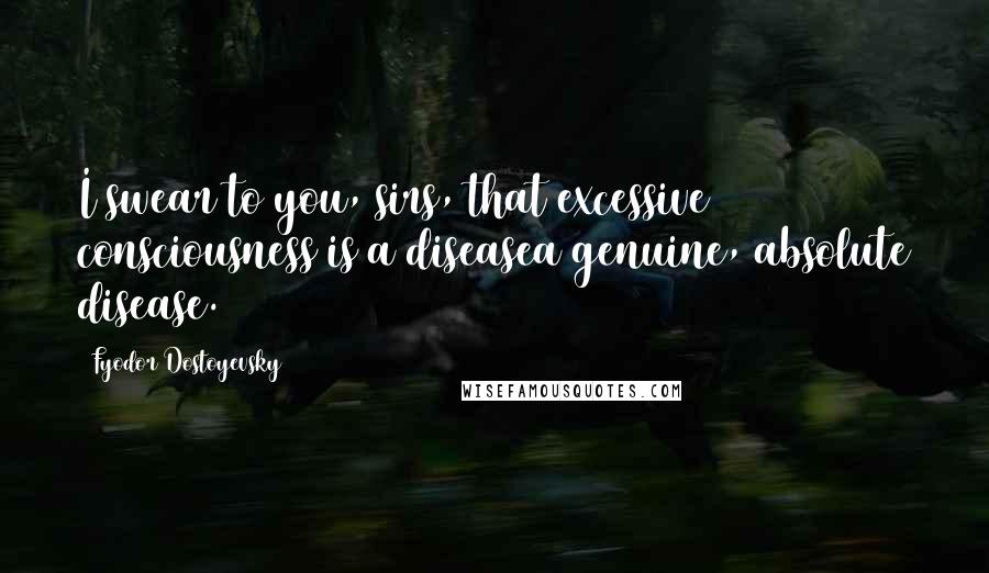 Fyodor Dostoyevsky Quotes: I swear to you, sirs, that excessive consciousness is a diseasea genuine, absolute disease.