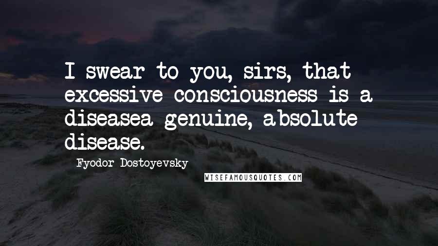 Fyodor Dostoyevsky Quotes: I swear to you, sirs, that excessive consciousness is a diseasea genuine, absolute disease.