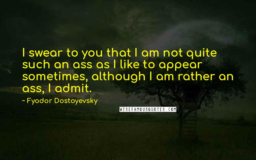 Fyodor Dostoyevsky Quotes: I swear to you that I am not quite such an ass as I like to appear sometimes, although I am rather an ass, I admit.