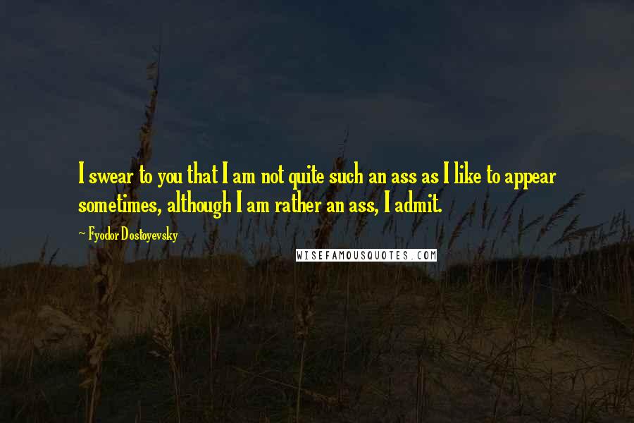 Fyodor Dostoyevsky Quotes: I swear to you that I am not quite such an ass as I like to appear sometimes, although I am rather an ass, I admit.