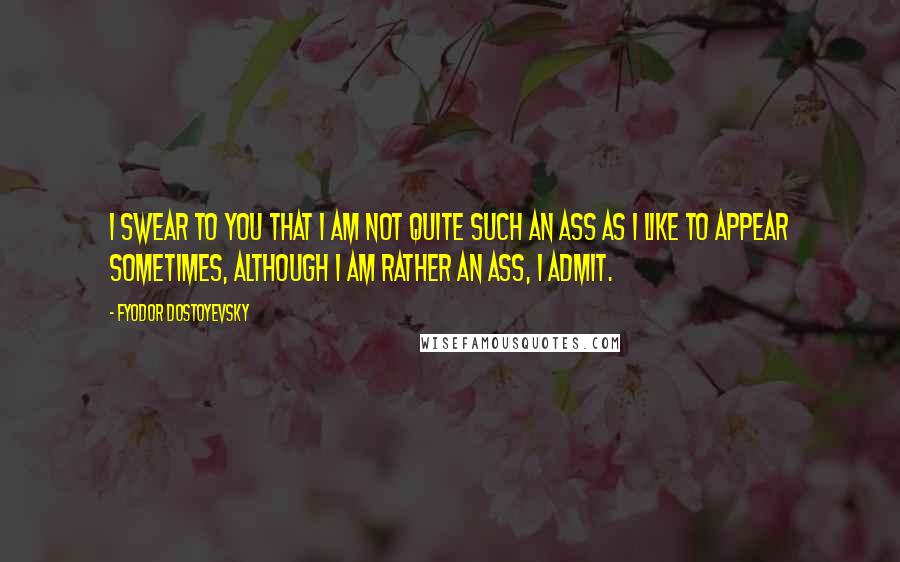 Fyodor Dostoyevsky Quotes: I swear to you that I am not quite such an ass as I like to appear sometimes, although I am rather an ass, I admit.