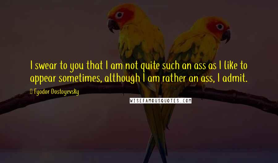 Fyodor Dostoyevsky Quotes: I swear to you that I am not quite such an ass as I like to appear sometimes, although I am rather an ass, I admit.