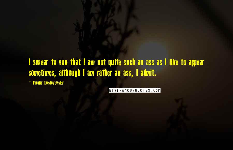 Fyodor Dostoyevsky Quotes: I swear to you that I am not quite such an ass as I like to appear sometimes, although I am rather an ass, I admit.