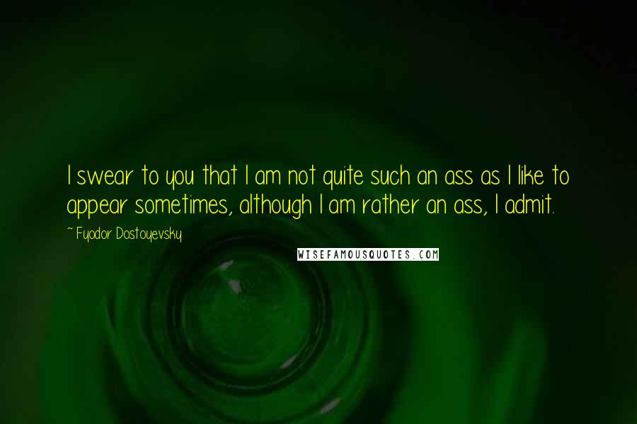 Fyodor Dostoyevsky Quotes: I swear to you that I am not quite such an ass as I like to appear sometimes, although I am rather an ass, I admit.