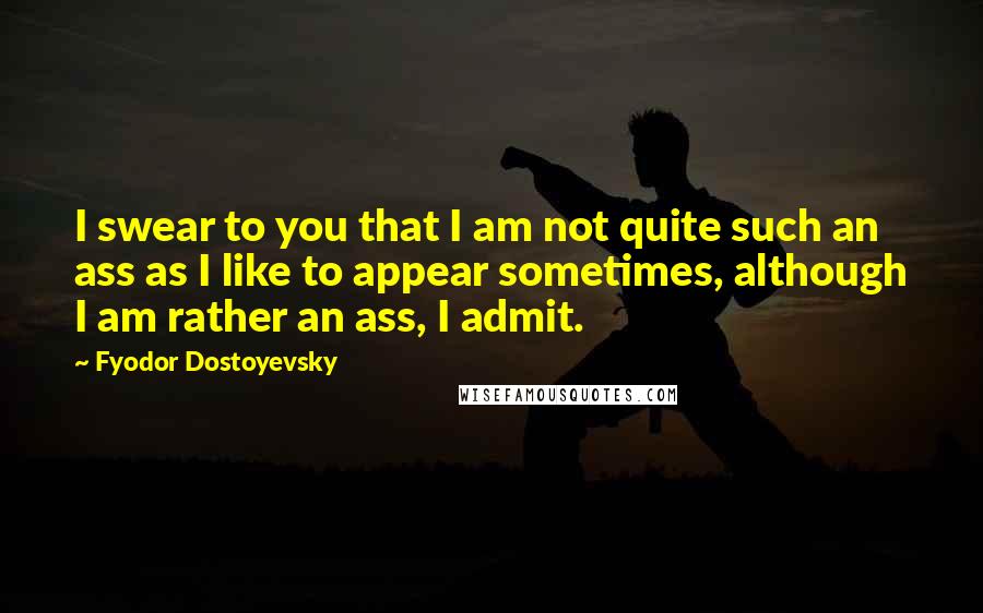 Fyodor Dostoyevsky Quotes: I swear to you that I am not quite such an ass as I like to appear sometimes, although I am rather an ass, I admit.