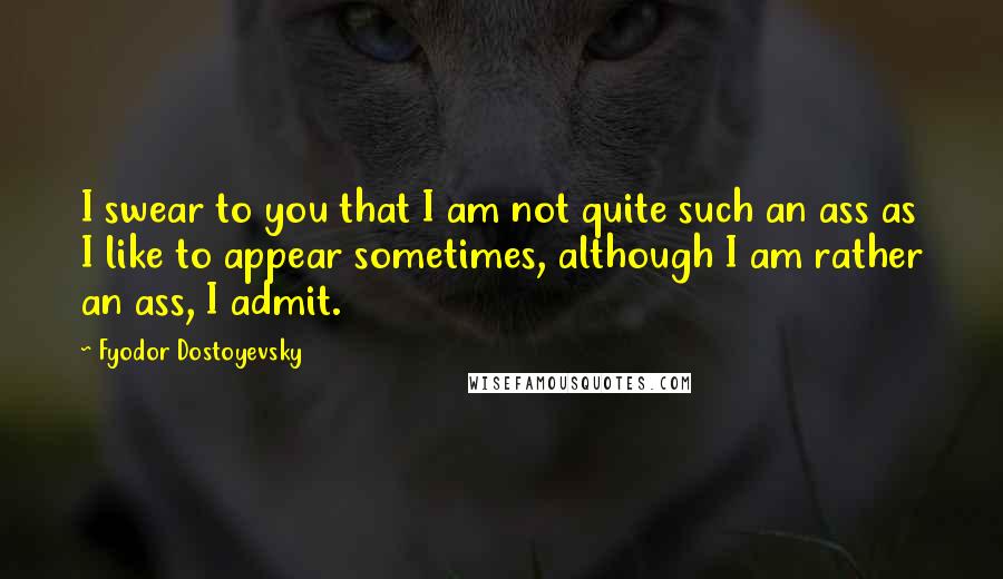 Fyodor Dostoyevsky Quotes: I swear to you that I am not quite such an ass as I like to appear sometimes, although I am rather an ass, I admit.